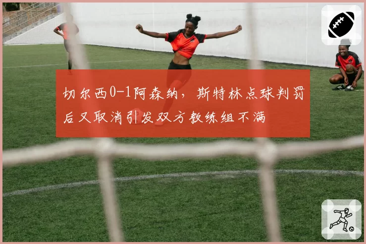 切尔西0-1阿森纳,斯特林点球判罚后又取消引发双方教练组不满