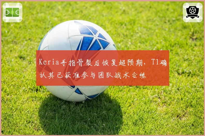 Keria手指骨裂后恢复超预期,T1确认其已获准参与团队战术合练