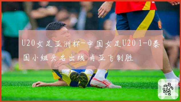 U20女足亚洲杯-中国女足U20 1-0泰国小组头名出线 肖亚飞制胜