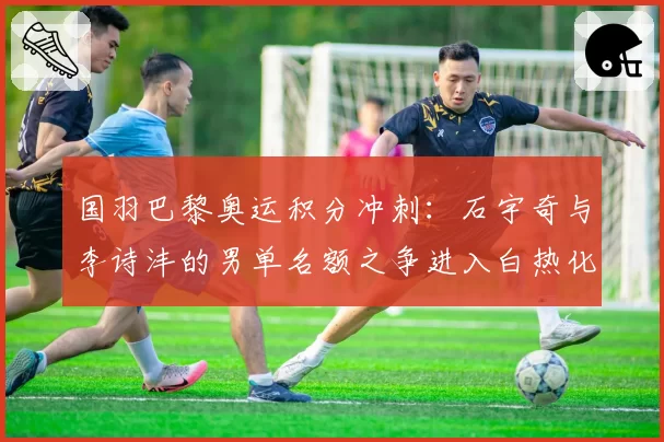国羽巴黎奥运积分冲刺：石宇奇与李诗沣的男单名额之争进入白热化
