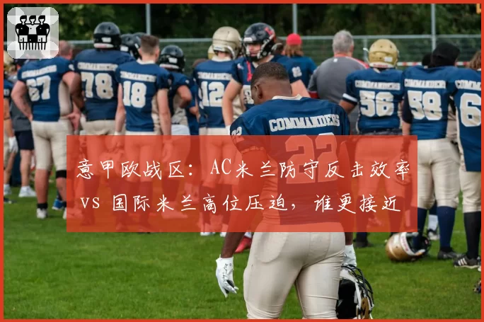 意甲欧战区:AC米兰防守反击效率 vs 国际米兰高位压迫,谁更接近冠军?