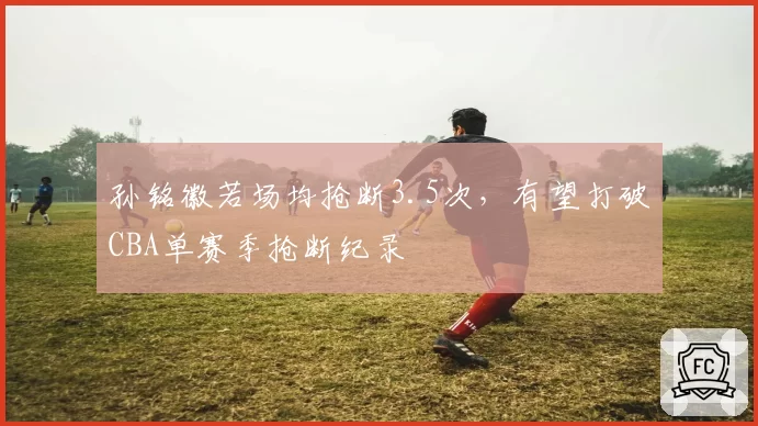 孙铭徽若场均抢断3.5次，有望打破CBA单赛季抢断纪录