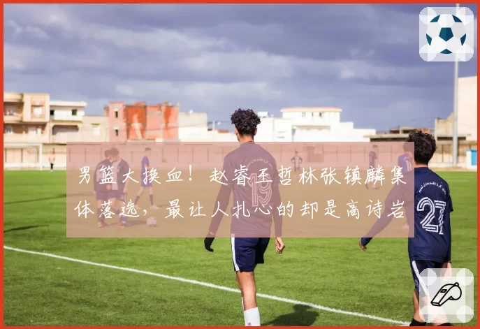 男篮大换血!赵睿王哲林张镇麟集体落选,最让人扎心的却是高诗岩