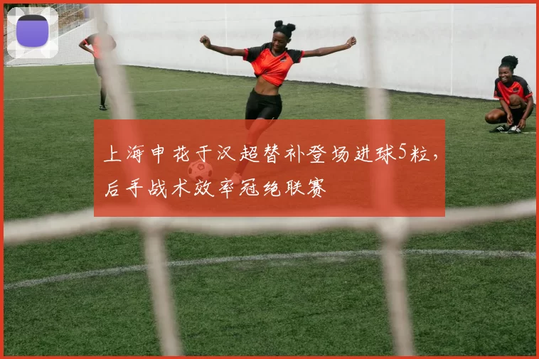 上海申花于汉超替补登场进球5粒,后手战术效率冠绝联赛