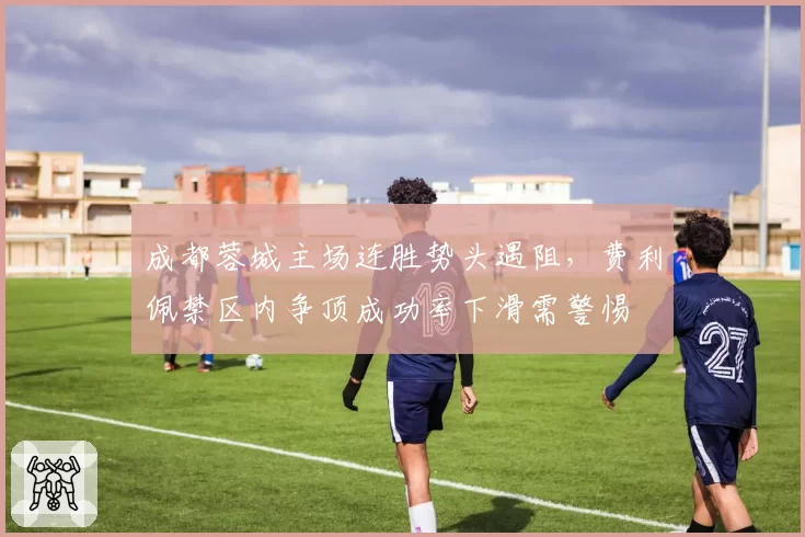 成都蓉城主场连胜势头遇阻,费利佩禁区内争顶成功率下滑需警惕