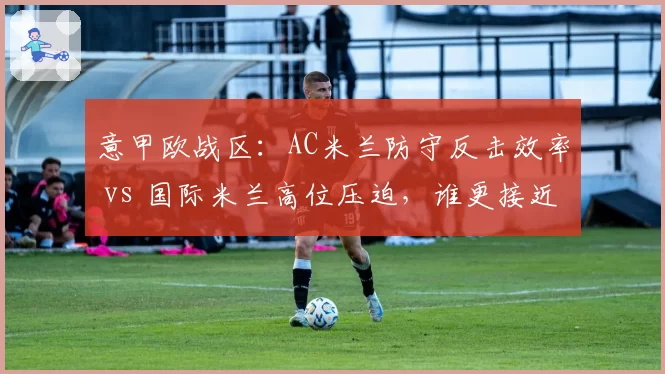 意甲欧战区:AC米兰防守反击效率 vs 国际米兰高位压迫,谁更接近冠军?