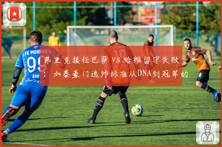 弗里克接任巴萨 vs 哈维留守失败：加泰豪门选帅标准从DNA到冠军的转向