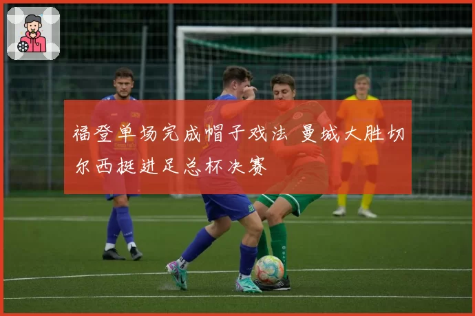 福登单场完成帽子戏法 曼城大胜切尔西挺进足总杯决赛