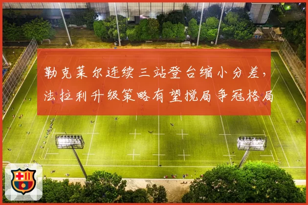 勒克莱尔连续三站登台缩小分差,法拉利升级策略有望搅局争冠格局