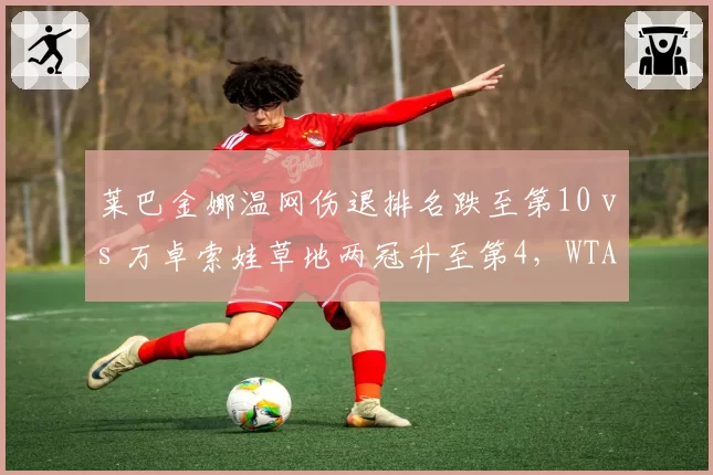 莱巴金娜温网伤退排名跌至第10 vs 万卓索娃草地两冠升至第4,WTA草地女王更替