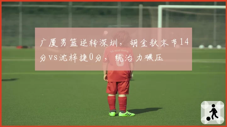 广厦男篮逆转深圳,胡金秋末节14分vs沈梓捷0分,统治力碾压