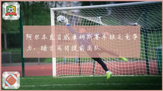 阿尔本直言威廉姆斯赛车缺乏竞争力，暗示或将提前离队