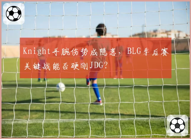 Knight手腕伤势成隐患,BLG季后赛关键战能否硬刚JDG?