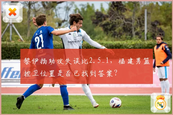 黎伊扬助攻失误比2.5_1,福建男篮控卫位置是否已找到答案?