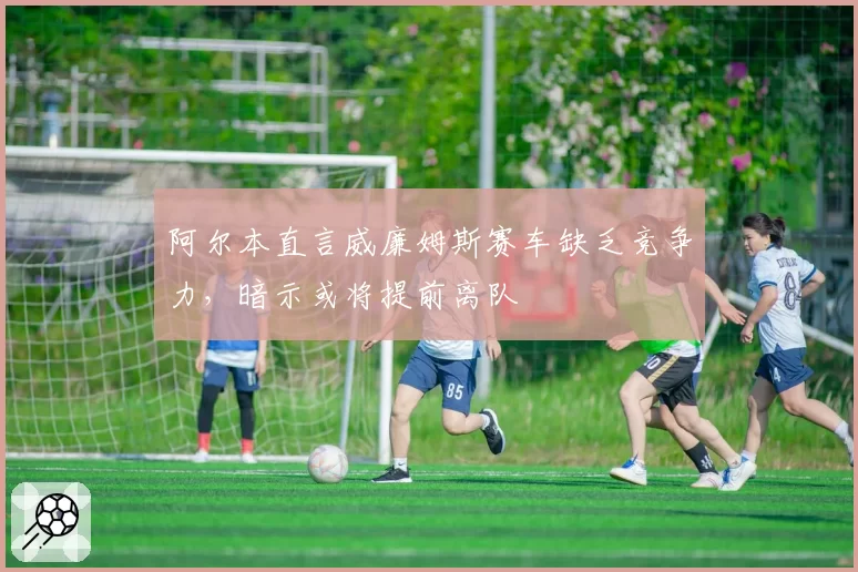 阿尔本直言威廉姆斯赛车缺乏竞争力，暗示或将提前离队