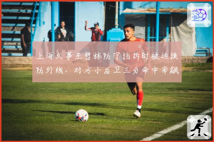 上海久事王哲林防守挡拆时被迫换防外线，对方小后卫三分命中率飙升
