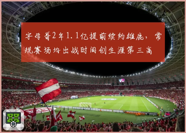 字母哥2年1.1亿提前续约雄鹿,常规赛场均出战时间创生涯第三高