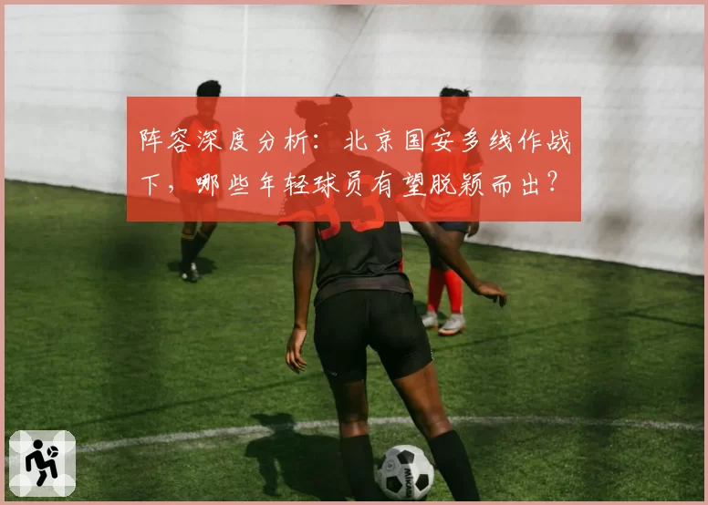 阵容深度分析:北京国安多线作战下,哪些年轻球员有望脱颖而出?