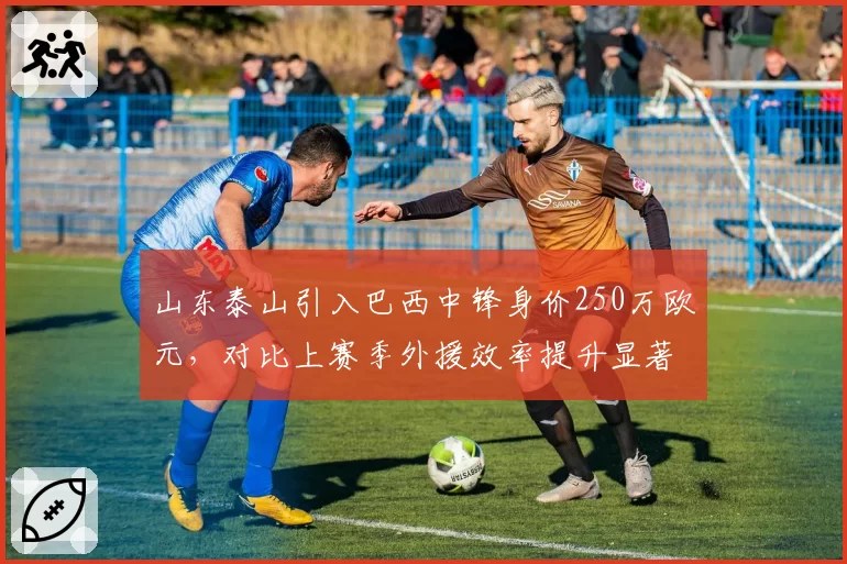 山东泰山引入巴西中锋身价250万欧元,对比上赛季外援效率提升显著