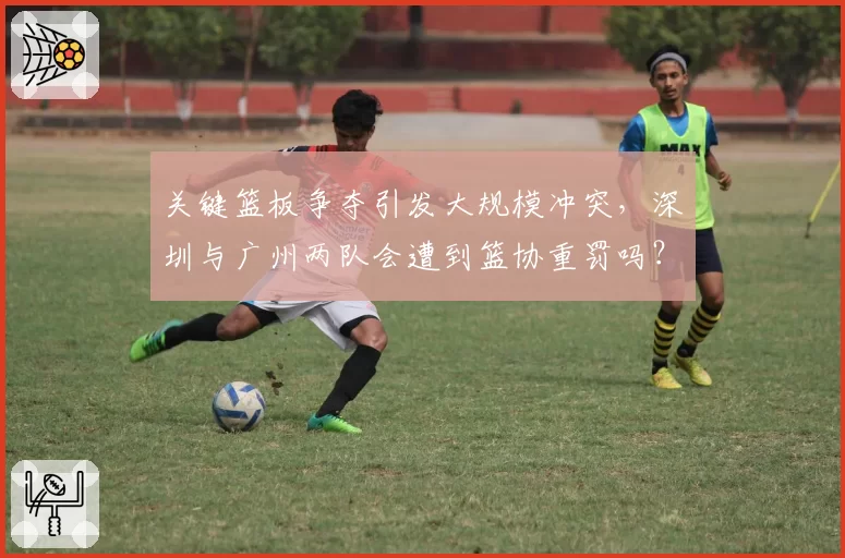 关键篮板争夺引发大规模冲突，深圳与广州两队会遭到篮协重罚吗？