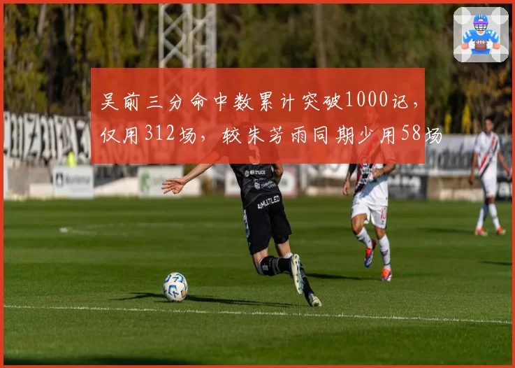 吴前三分命中数累计突破1000记,仅用312场,较朱芳雨同期少用58场
