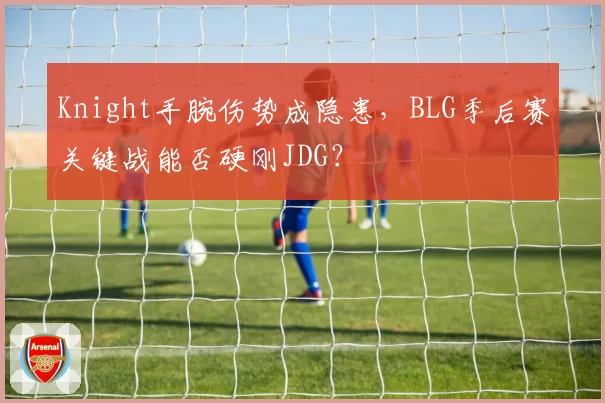 Knight手腕伤势成隐患,BLG季后赛关键战能否硬刚JDG?