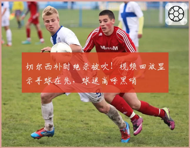 切尔西补时绝杀被吹!视频回放显示手球在先,球迷高呼黑哨