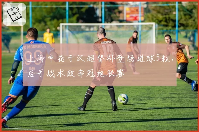 上海申花于汉超替补登场进球5粒,后手战术效率冠绝联赛