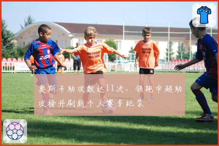 奥斯卡助攻数达11次，领跑中超助攻榜并刷新个人赛季纪录