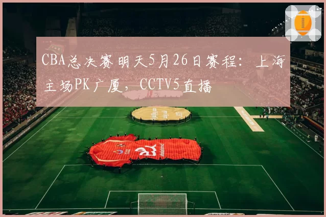 CBA总决赛明天5月26日赛程：上海主场PK广厦，CCTV5直播