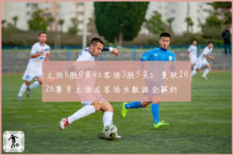 主场8胜0负vs客场3胜5负：曼联2026赛季主场龙客场虫数据全解析