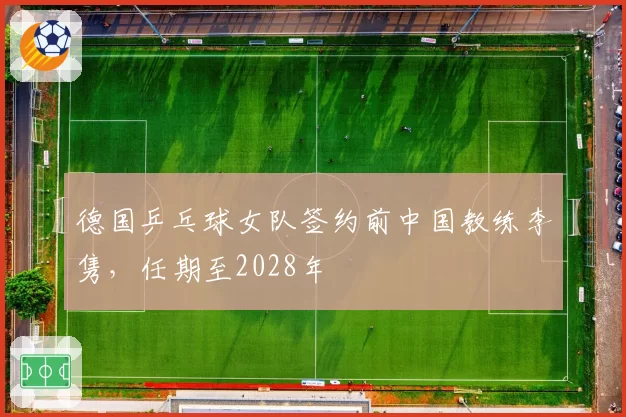 德国乒乓球女队签约前中国教练李隽,任期至2028年