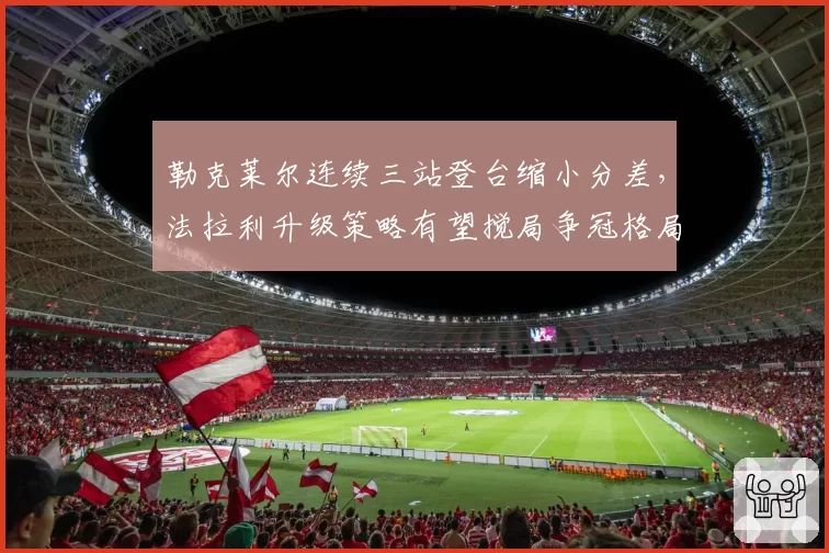 勒克莱尔连续三站登台缩小分差,法拉利升级策略有望搅局争冠格局