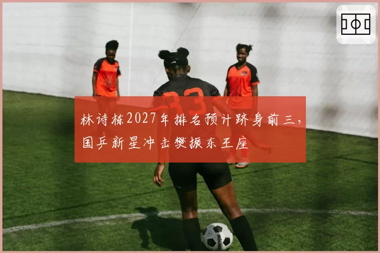 林诗栋2027年排名预计跻身前三,国乒新星冲击樊振东王座