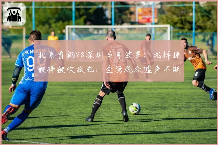 北京首钢vs深圳马可波罗:沈梓捷假摔被吹技犯,全场观众嘘声不断
