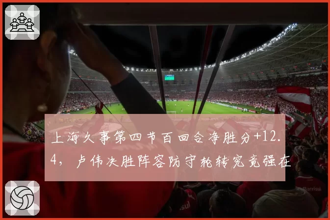 上海久事第四节百回合净胜分+12.4,卢伟决胜阵容防守轮转究竟强在哪__br_