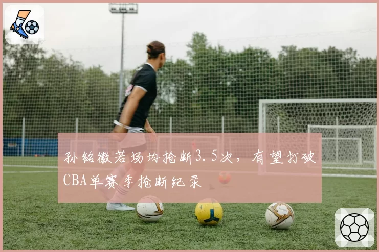 孙铭徽若场均抢断3.5次，有望打破CBA单赛季抢断纪录