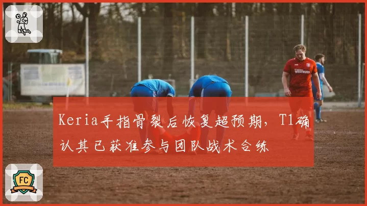 Keria手指骨裂后恢复超预期,T1确认其已获准参与团队战术合练