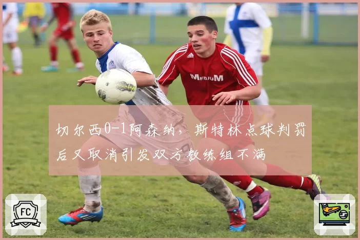 切尔西0-1阿森纳，斯特林点球判罚后又取消引发双方教练组不满