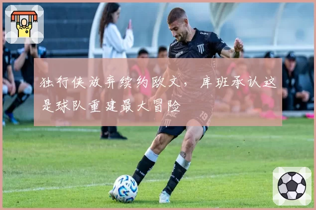 独行侠放弃续约欧文，库班承认这是球队重建最大冒险