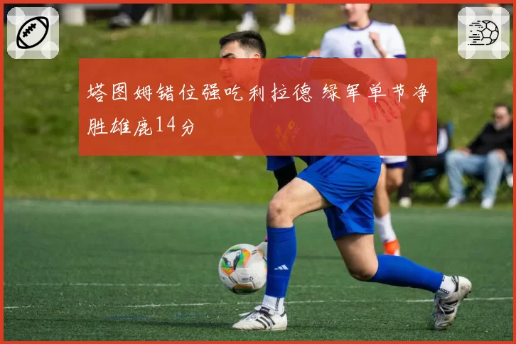 塔图姆错位强吃利拉德 绿军单节净胜雄鹿14分
