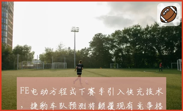 FE电动方程式下赛季引入快充技术,捷豹车队预测将颠覆现有竞争格局