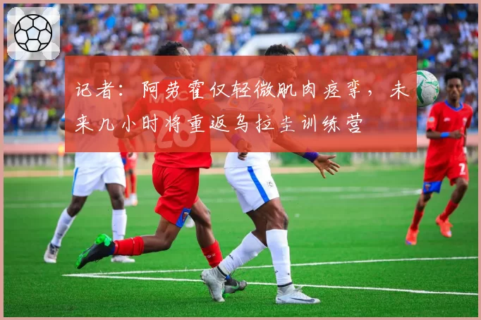 记者:阿劳霍仅轻微肌肉痉挛,未来几小时将重返乌拉圭训练营