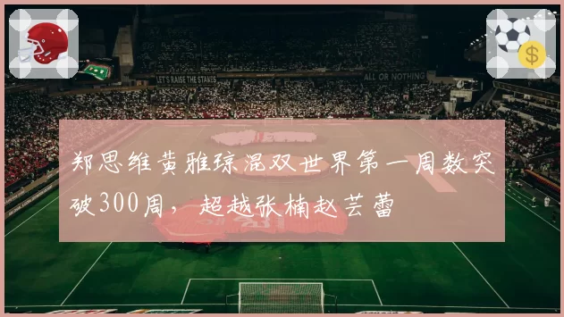 郑思维黄雅琼混双世界第一周数突破300周，超越张楠赵芸蕾