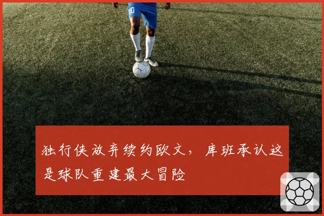 独行侠放弃续约欧文，库班承认这是球队重建最大冒险