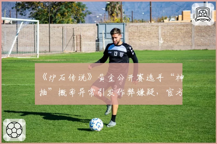 《炉石传说》黄金公开赛选手“神抽”概率异常引发作弊嫌疑，官方承诺将检测发牌算法