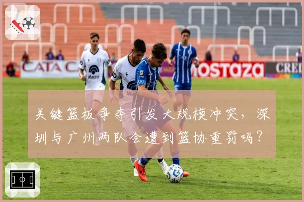 关键篮板争夺引发大规模冲突，深圳与广州两队会遭到篮协重罚吗？