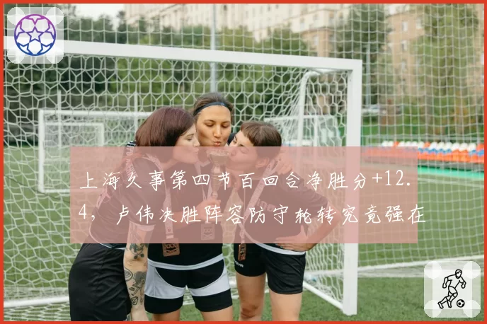 上海久事第四节百回合净胜分+12.4，卢伟决胜阵容防守轮转究竟强在哪__br_