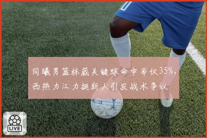 同曦男篮林葳关键球命中率仅35%，西热力江力挺新人引发战术争议