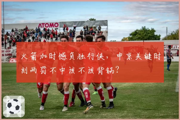 火箭加时憾负独行侠，申京关键时刻两罚不中该不该背锅？